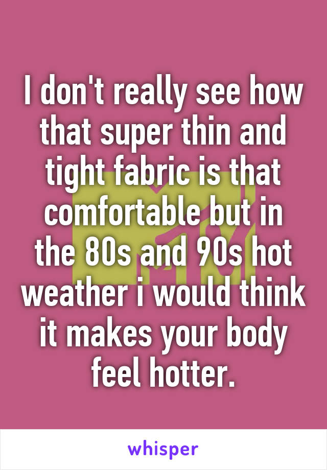 I don't really see how that super thin and tight fabric is that comfortable but in the 80s and 90s hot weather i would think it makes your body feel hotter.