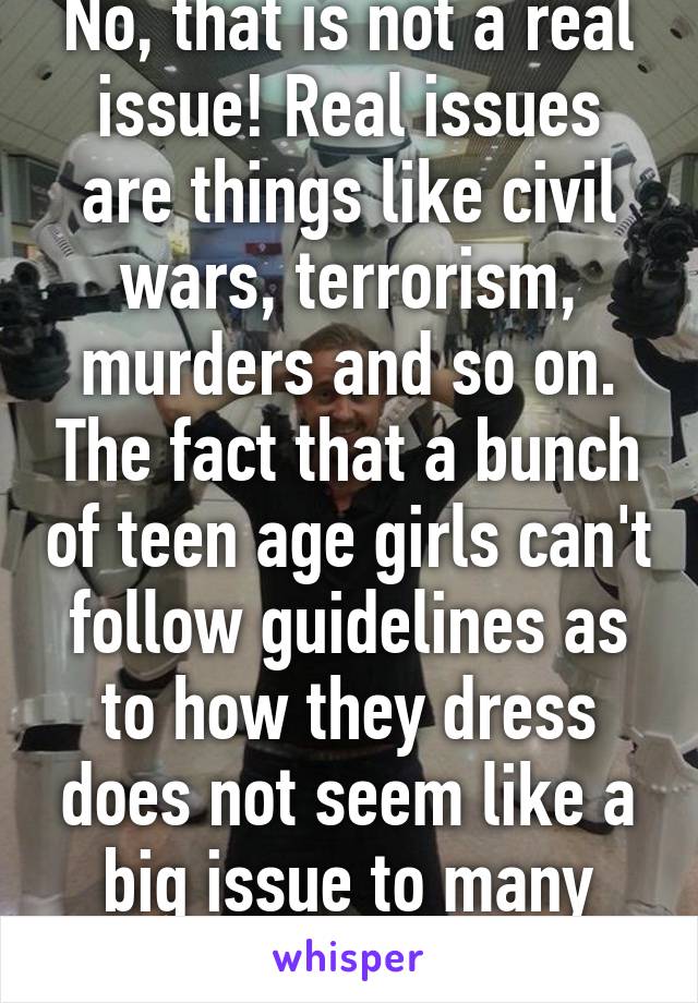 No, that is not a real issue! Real issues are things like civil wars, terrorism, murders and so on. The fact that a bunch of teen age girls can't follow guidelines as to how they dress does not seem like a big issue to many people!