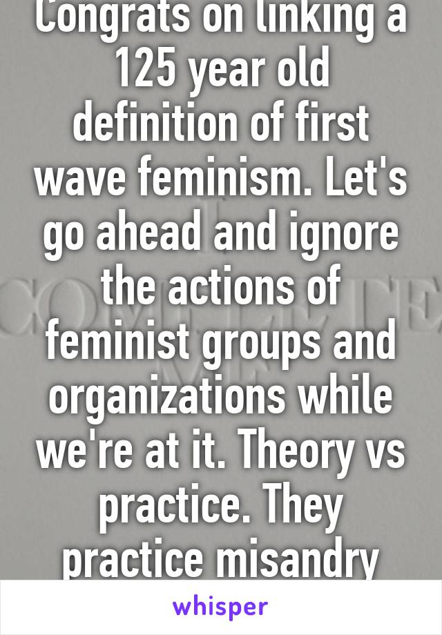 Congrats on linking a 125 year old definition of first wave feminism. Let's go ahead and ignore the actions of feminist groups and organizations while we're at it. Theory vs practice. They practice misandry and preach equalit