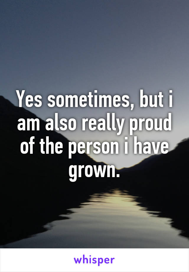 Yes sometimes, but i am also really proud of the person i have grown.