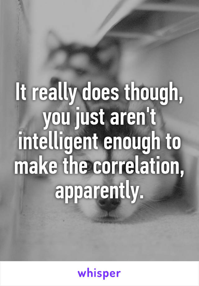 It really does though, you just aren't intelligent enough to make the correlation, apparently.