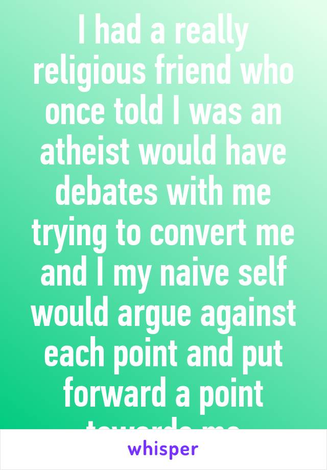 I had a really religious friend who once told I was an atheist would have debates with me trying to convert me and I my naive self would argue against each point and put forward a point towards me