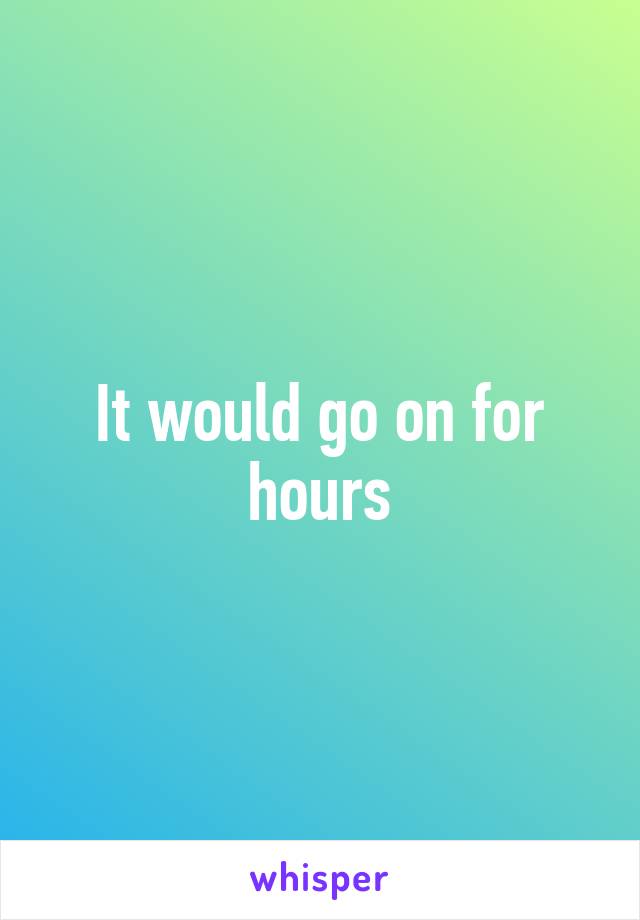 It would go on for hours