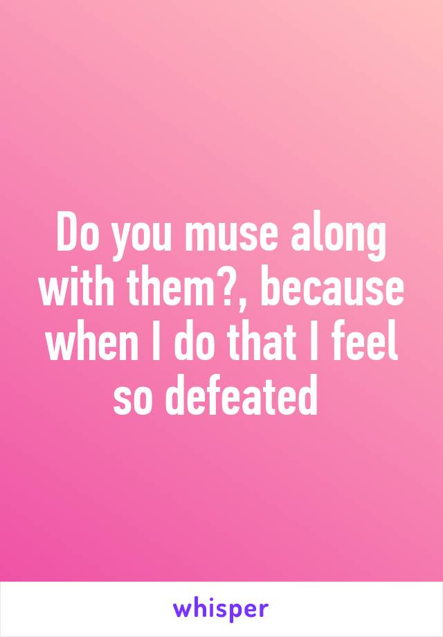 Do you muse along with them?, because when I do that I feel so defeated 