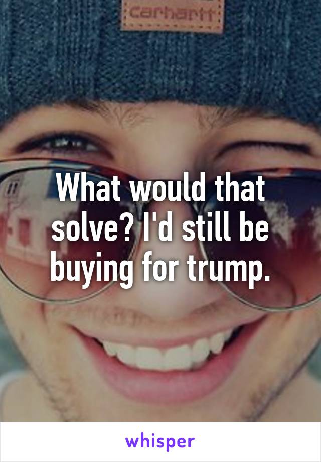 What would that solve? I'd still be buying for trump.