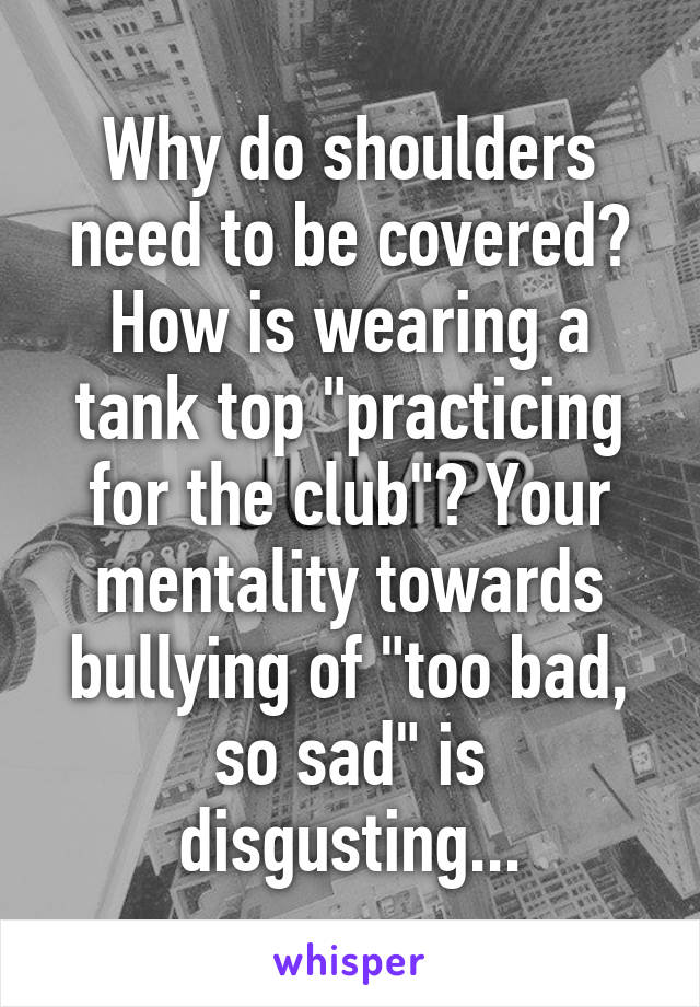 Why do shoulders need to be covered? How is wearing a tank top "practicing for the club"? Your mentality towards bullying of "too bad, so sad" is disgusting...