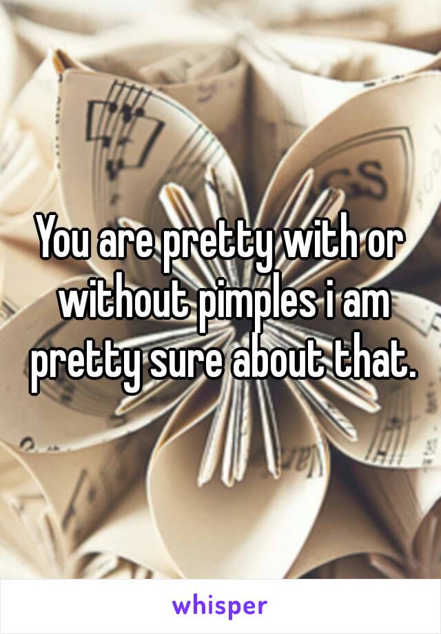 You are pretty with or without pimples i am pretty sure about that.