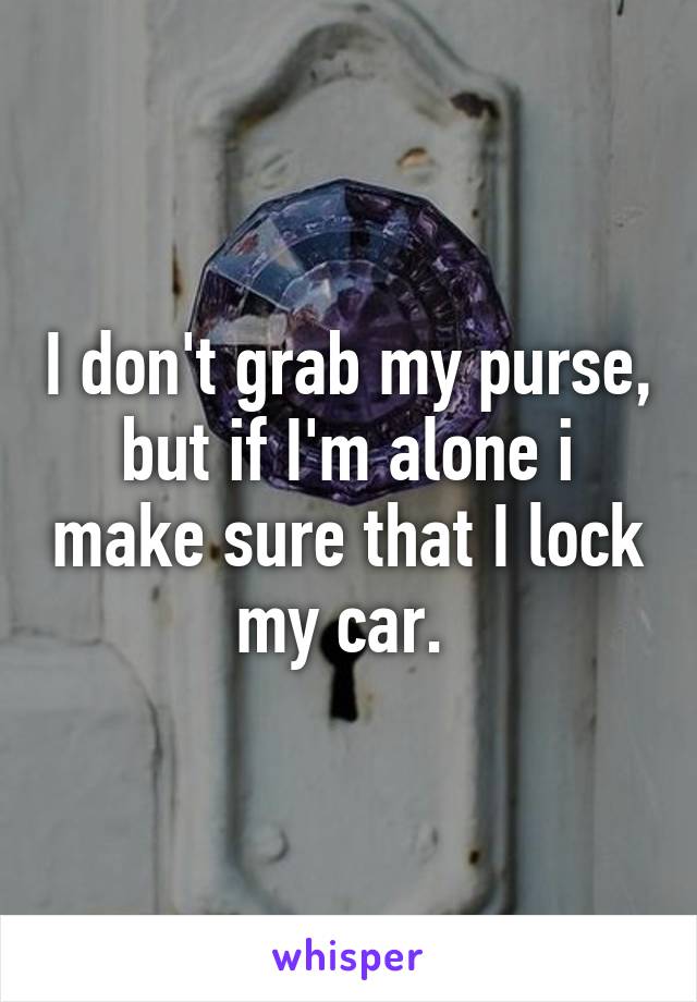 I don't grab my purse, but if I'm alone i make sure that I lock my car. 