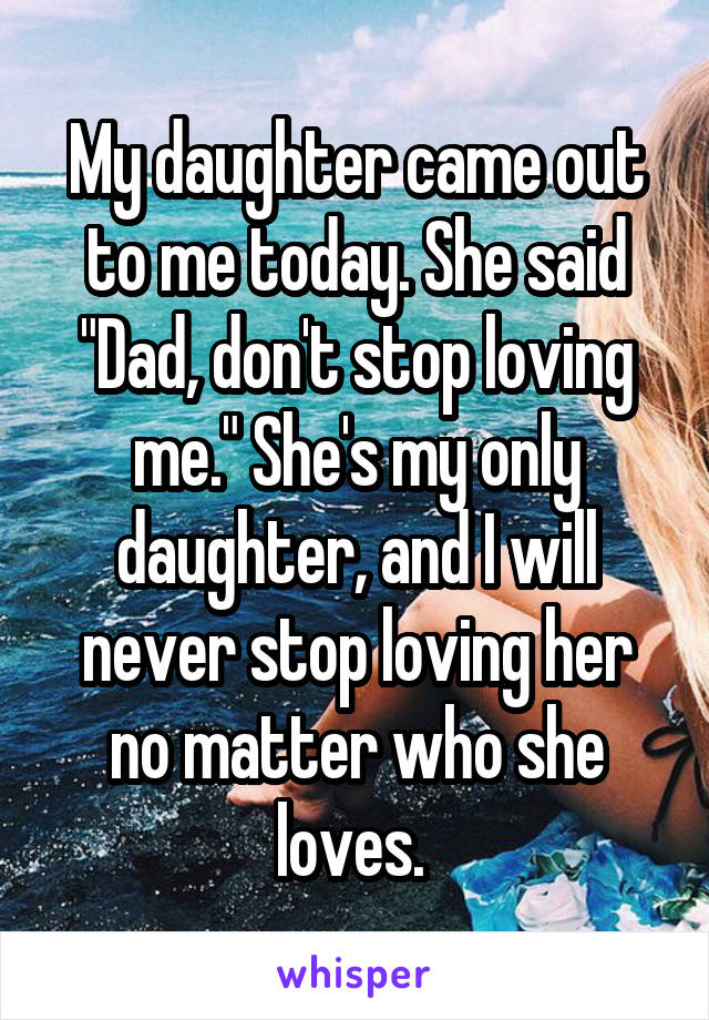 My daughter came out to me today. She said "Dad, don't stop loving me." She's my only daughter, and I will never stop loving her no matter who she loves. 