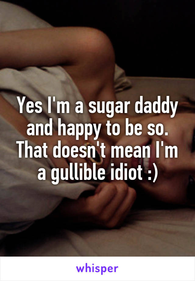 Yes I'm a sugar daddy and happy to be so. That doesn't mean I'm a gullible idiot :)
