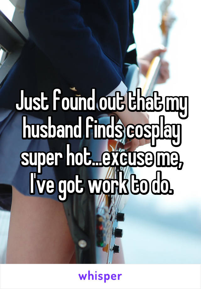 Just found out that my husband finds cosplay super hot...excuse me, I've got work to do.