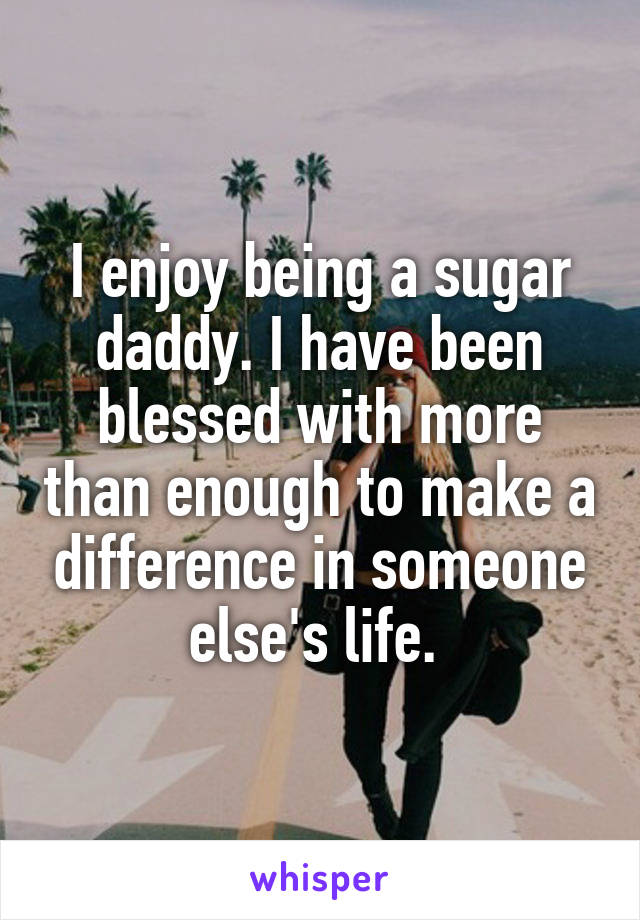 I enjoy being a sugar daddy. I have been blessed with more than enough to make a difference in someone else's life. 