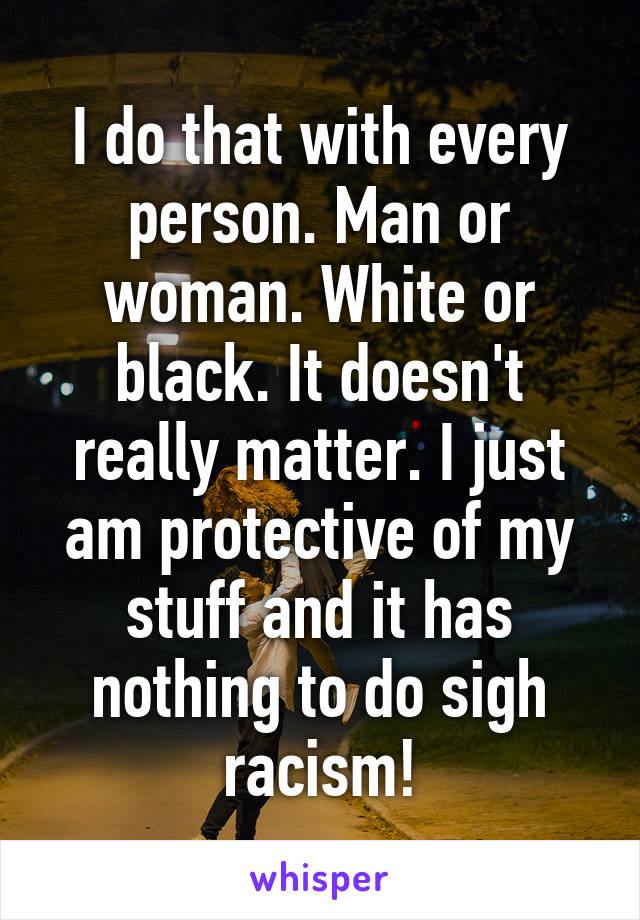 I do that with every person. Man or woman. White or black. It doesn't really matter. I just am protective of my stuff and it has nothing to do sigh racism!