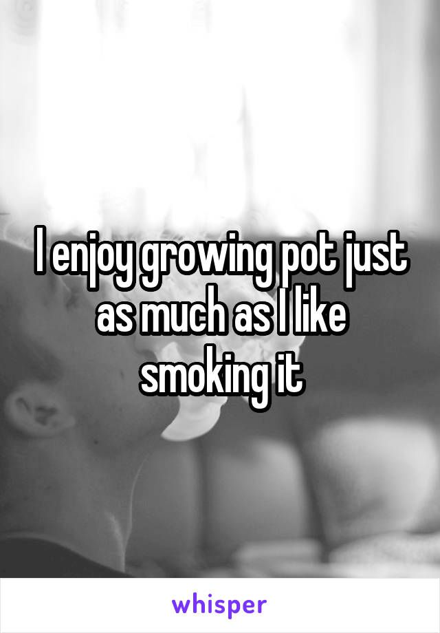 I enjoy growing pot just as much as I like smoking it