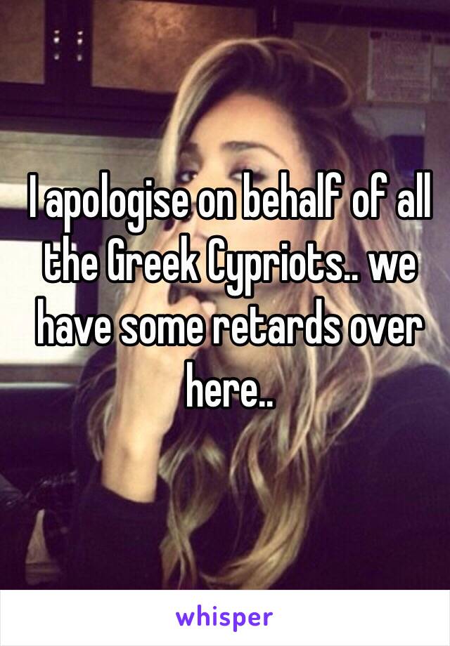 I apologise on behalf of all the Greek Cypriots.. we have some retards over here..
