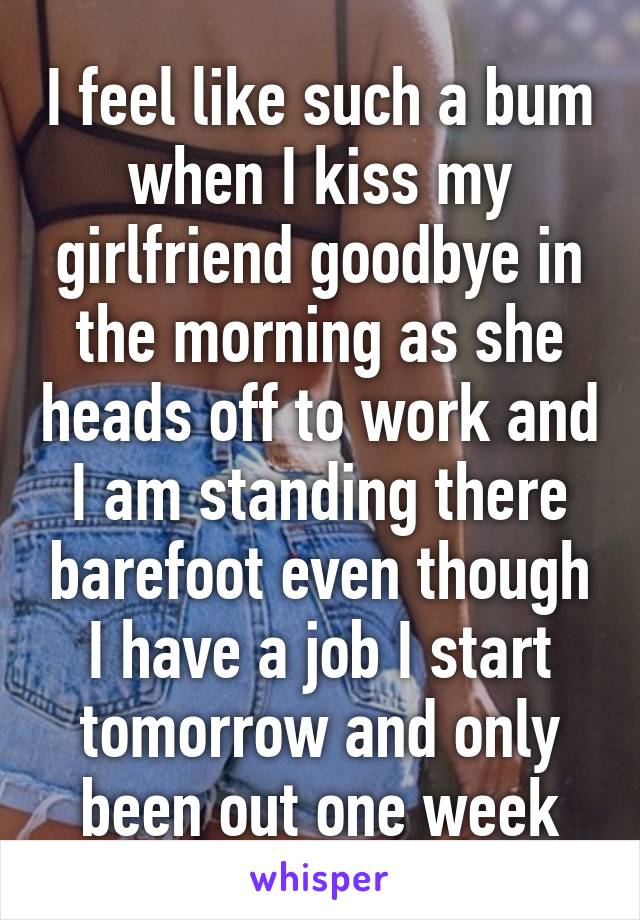 I feel like such a bum when I kiss my girlfriend goodbye in the morning as she heads off to work and I am standing there barefoot even though I have a job I start tomorrow and only been out one week