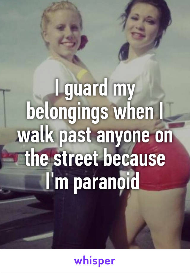 I guard my belongings when I walk past anyone on the street because I'm paranoid 