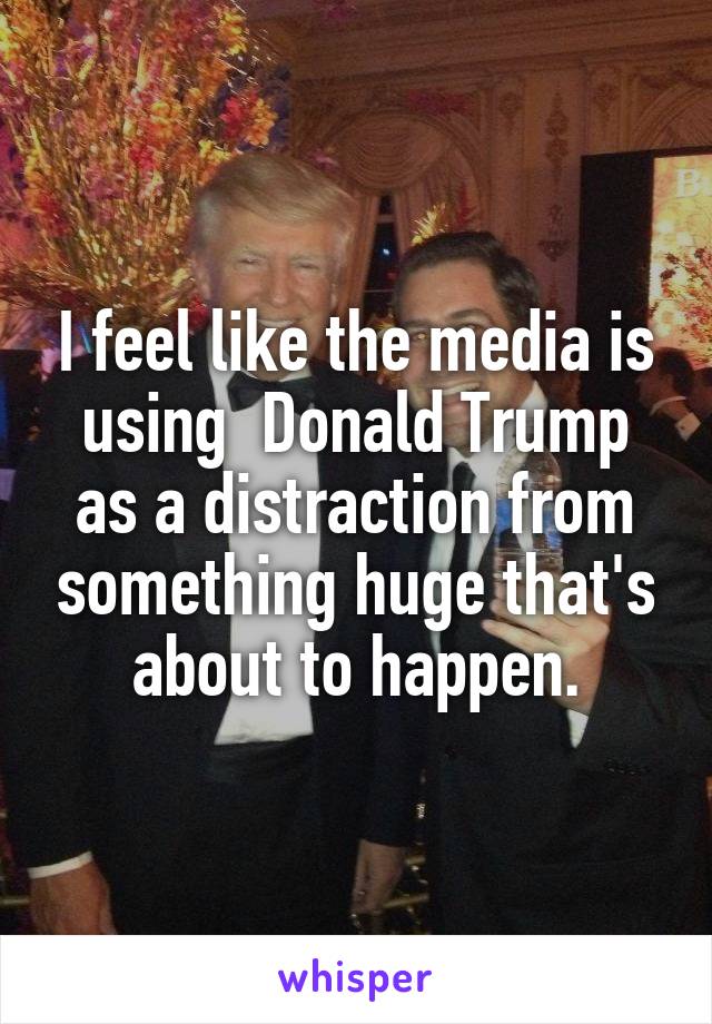 I feel like the media is using  Donald Trump as a distraction from something huge that's about to happen.