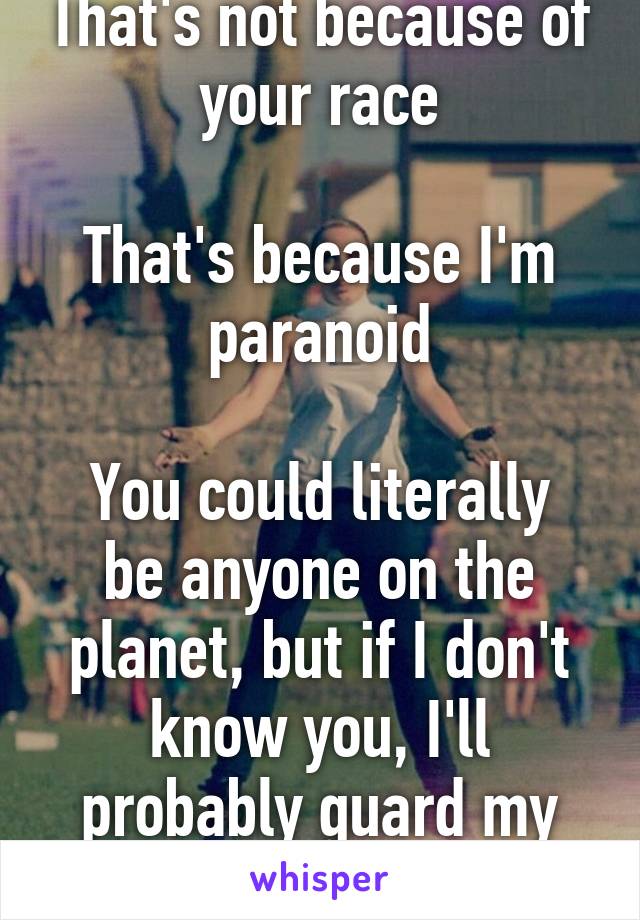 That's not because of your race

That's because I'm paranoid

You could literally be anyone on the planet, but if I don't know you, I'll probably guard my stuff