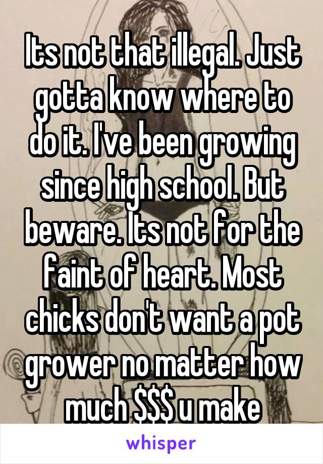 Its not that illegal. Just gotta know where to do it. I've been growing since high school. But beware. Its not for the faint of heart. Most chicks don't want a pot grower no matter how much $$$ u make