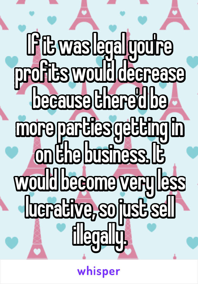 If it was legal you're profits would decrease because there'd be more parties getting in on the business. It would become very less lucrative, so just sell illegally.