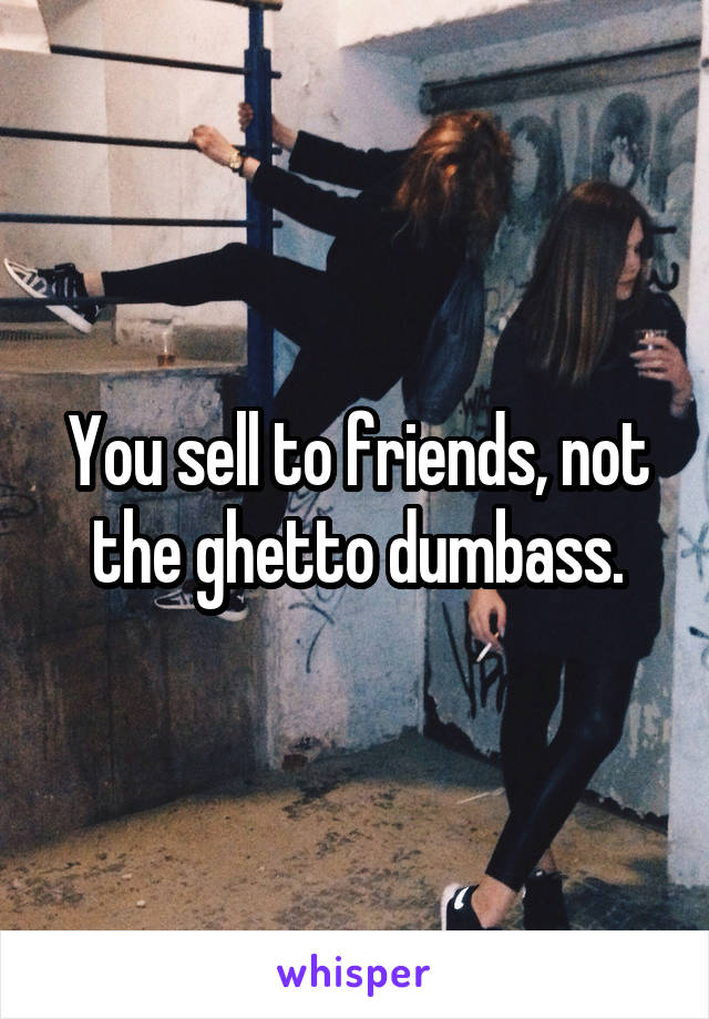 You sell to friends, not the ghetto dumbass.