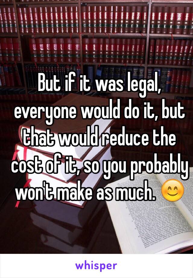 But if it was legal, everyone would do it, but that would reduce the cost of it, so you probably won't make as much. 😊