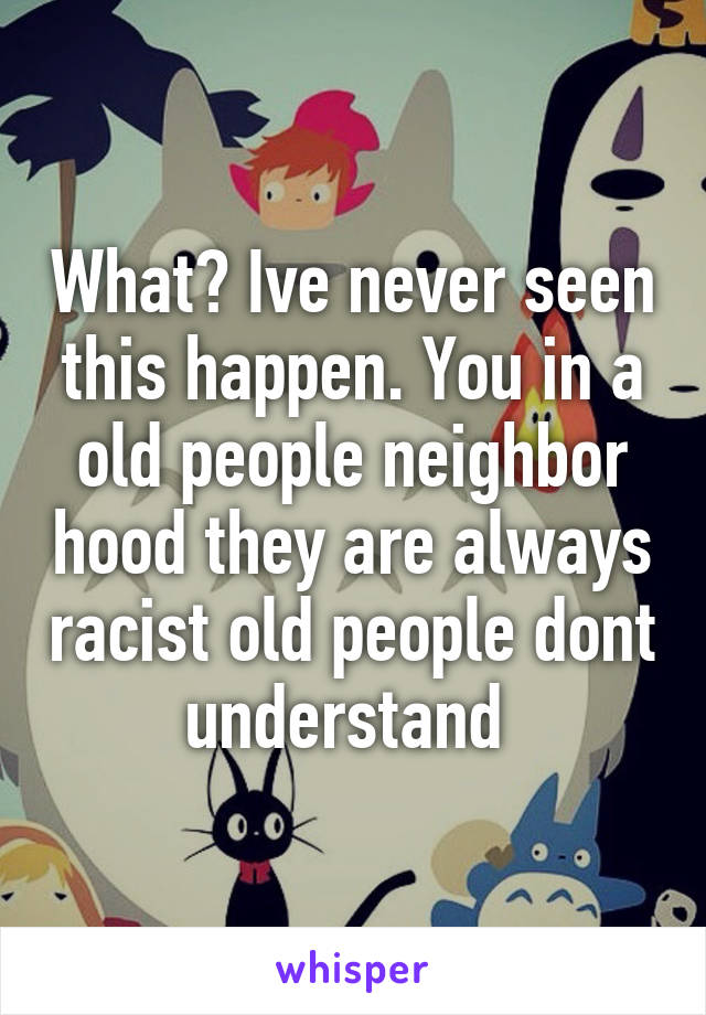 What? Ive never seen this happen. You in a old people neighbor hood they are always racist old people dont understand 