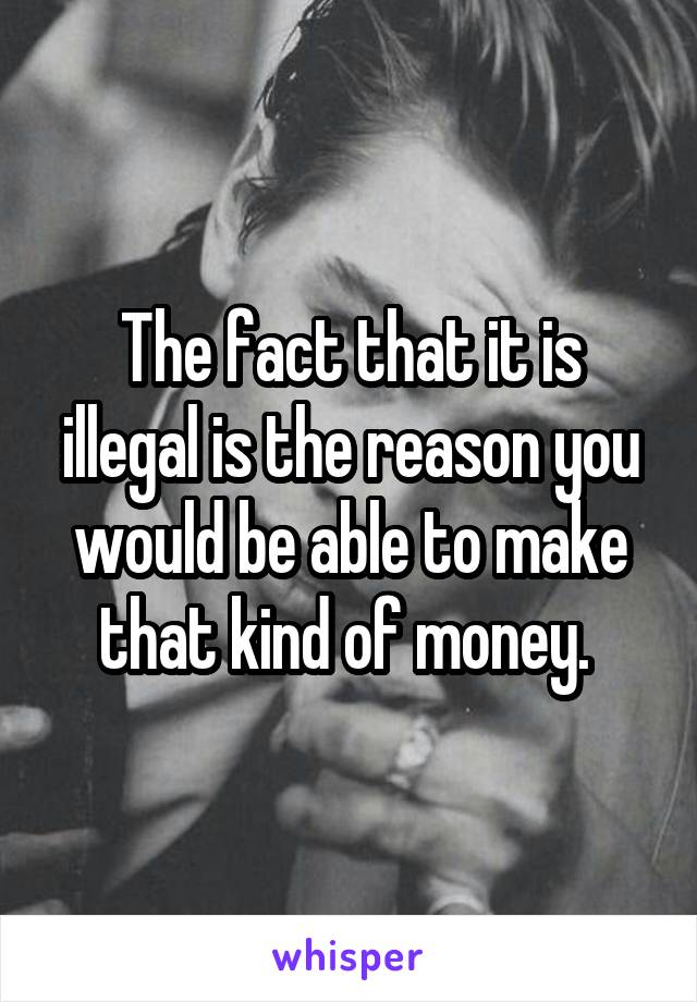 The fact that it is illegal is the reason you would be able to make that kind of money. 