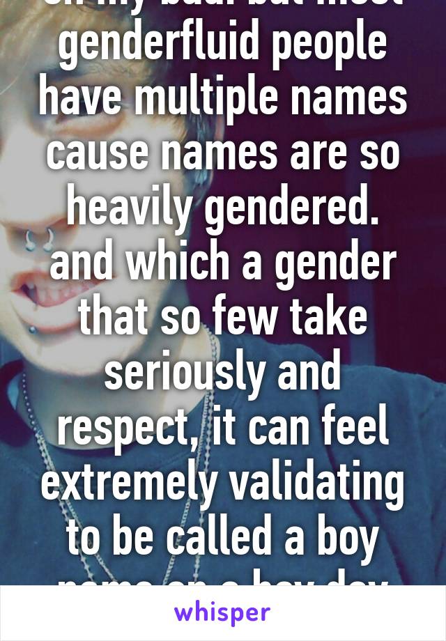 oh my bad. but most genderfluid people have multiple names cause names are so heavily gendered. and which a gender that so few take seriously and respect, it can feel extremely validating to be called a boy name on a boy day etc