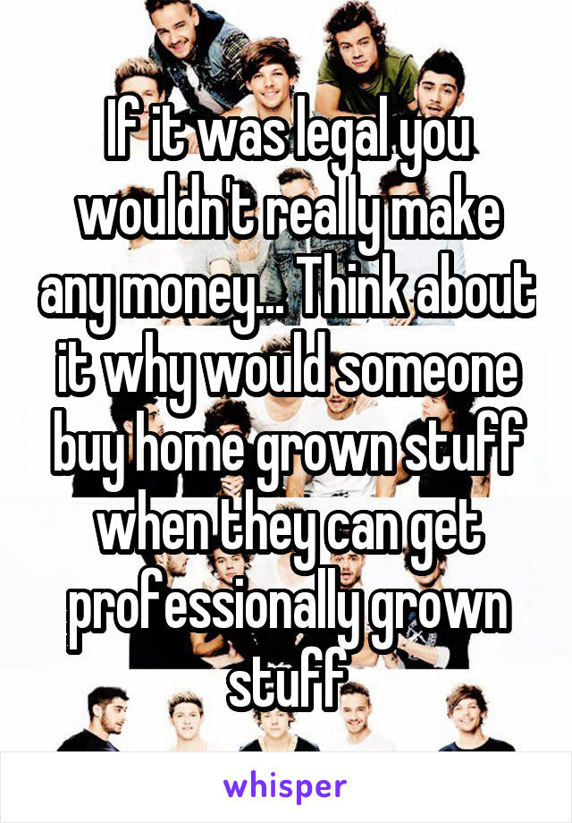 If it was legal you wouldn't really make any money... Think about it why would someone buy home grown stuff when they can get professionally grown stuff