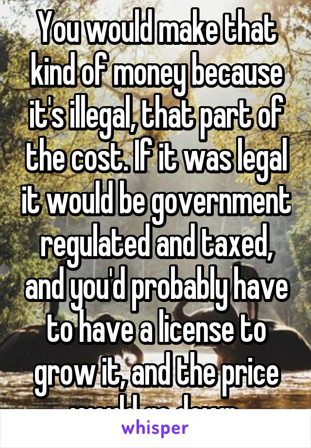 You would make that kind of money because it's illegal, that part of the cost. If it was legal it would be government regulated and taxed, and you'd probably have to have a license to grow it, and the price would go down.