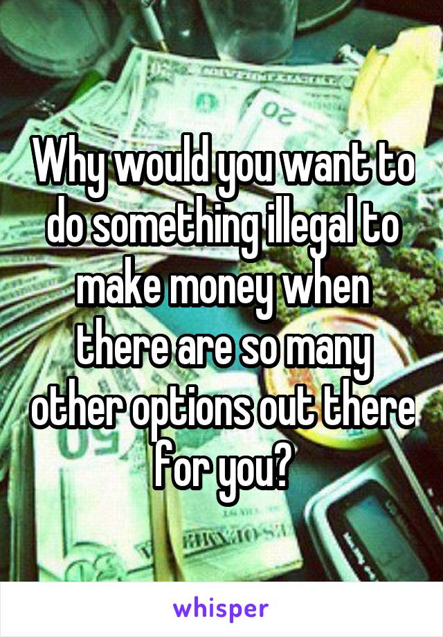 Why would you want to do something illegal to make money when there are so many other options out there for you?