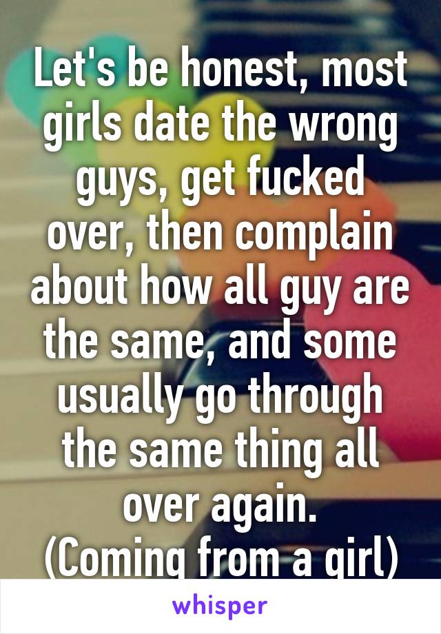 Let's be honest, most girls date the wrong guys, get fucked over, then complain about how all guy are the same, and some usually go through the same thing all over again.
(Coming from a girl)