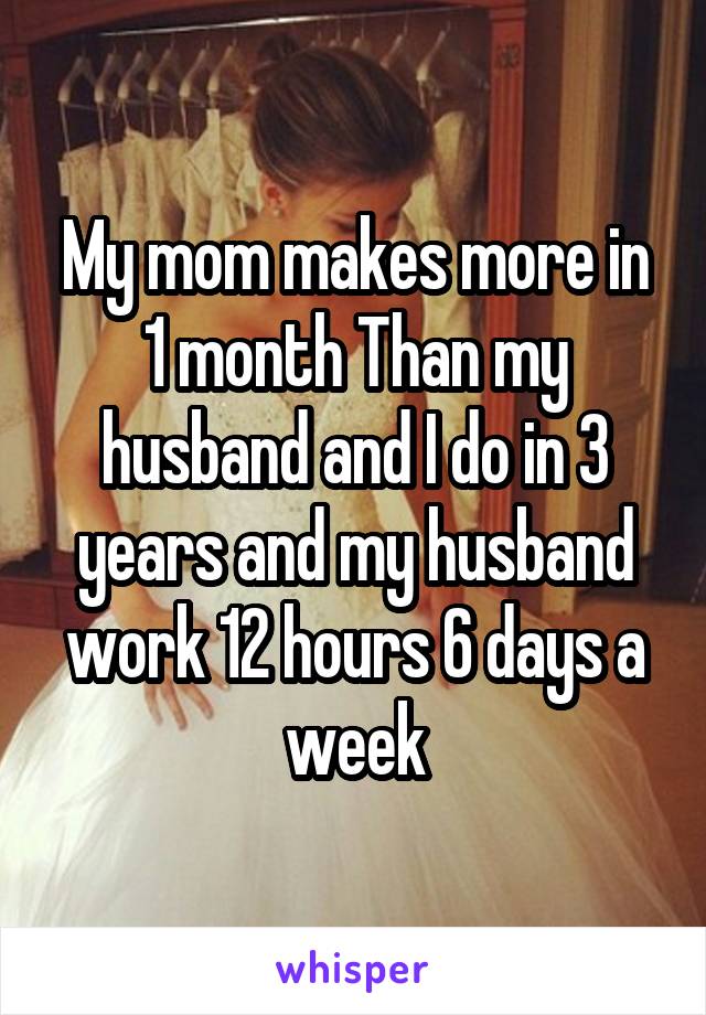 My mom makes more in 1 month Than my husband and I do in 3 years and my husband work 12 hours 6 days a week
