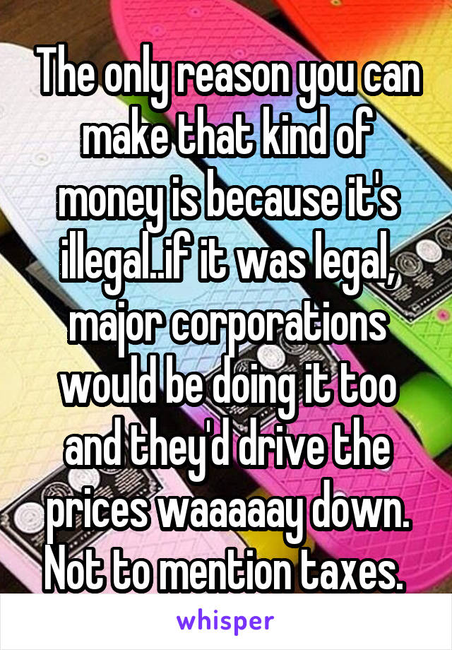 The only reason you can make that kind of money is because it's illegal..if it was legal, major corporations would be doing it too and they'd drive the prices waaaaay down. Not to mention taxes. 
