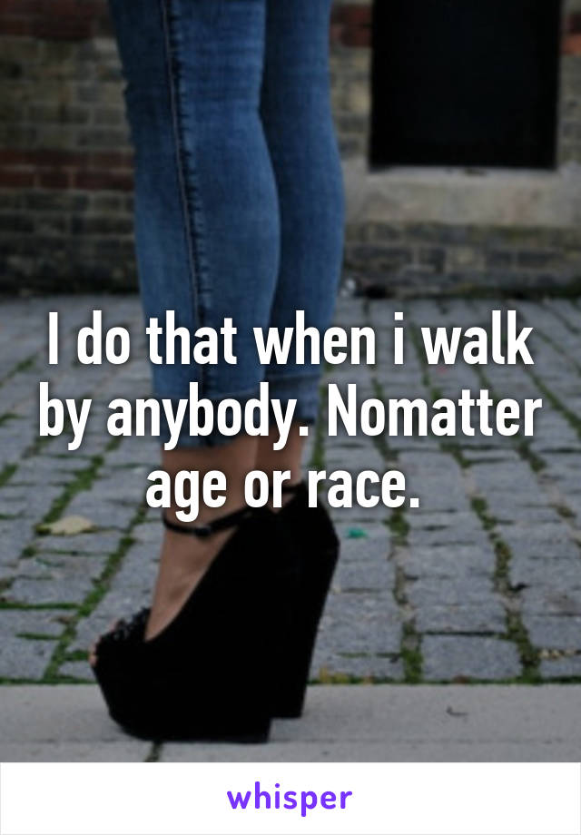 I do that when i walk by anybody. Nomatter age or race. 