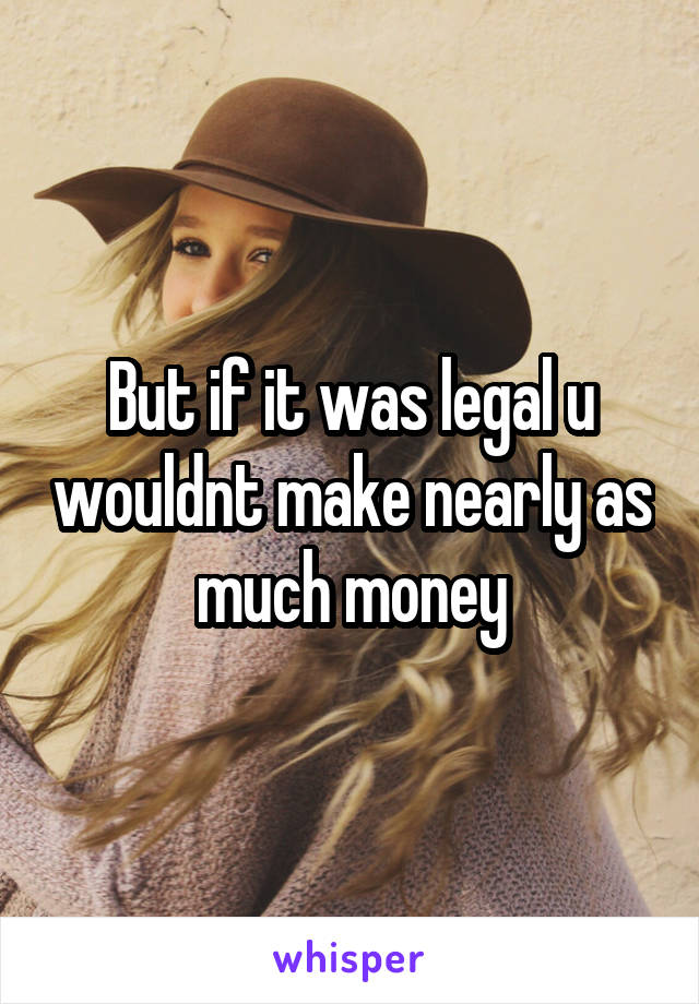 But if it was legal u wouldnt make nearly as much money