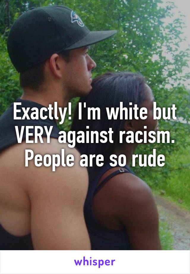 Exactly! I'm white but VERY against racism. People are so rude