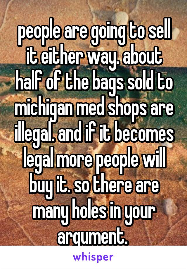 people are going to sell it either way. about half of the bags sold to michigan med shops are illegal. and if it becomes legal more people will buy it. so there are many holes in your argument. 
