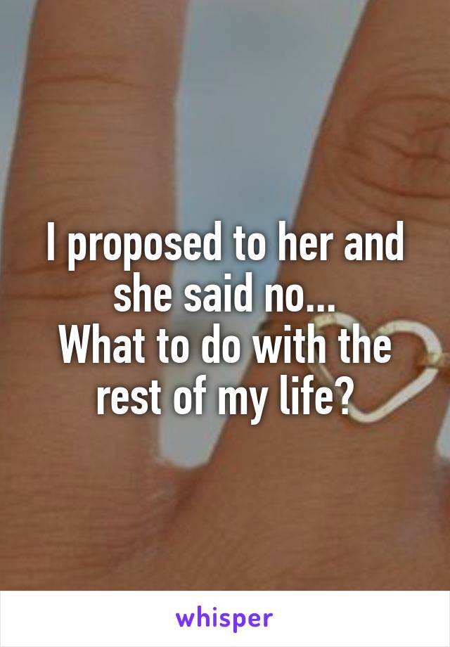I proposed to her and she said no...
What to do with the rest of my life?
