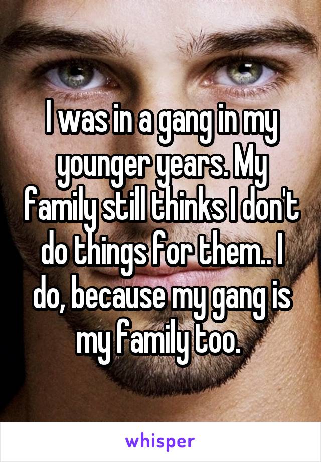 I was in a gang in my younger years. My family still thinks I don't do things for them.. I do, because my gang is my family too. 