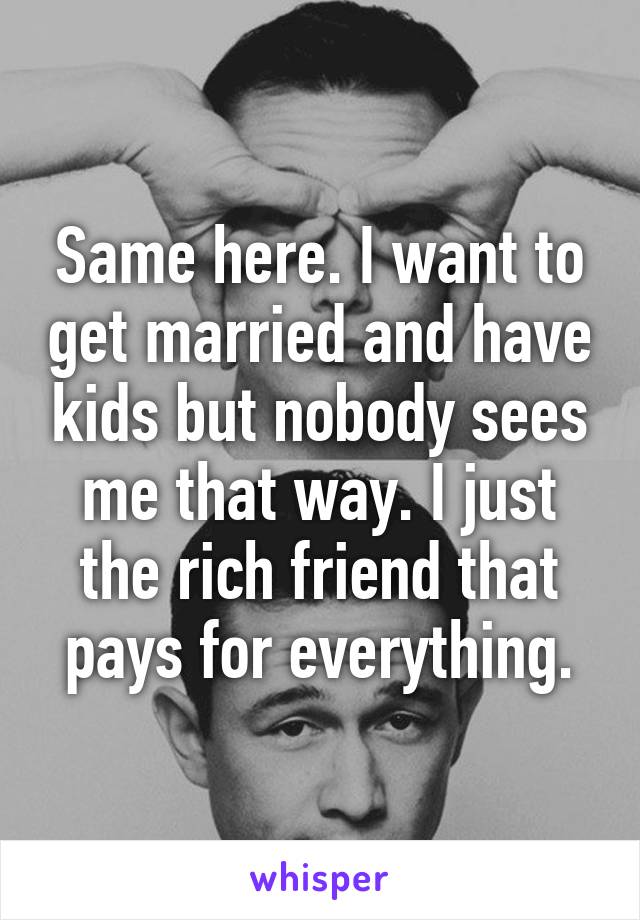Same here. I want to get married and have kids but nobody sees me that way. I just the rich friend that pays for everything.