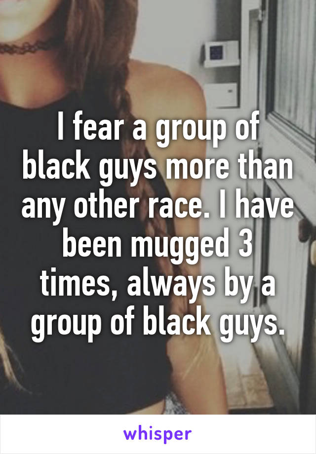 I fear a group of black guys more than any other race. I have been mugged 3 times, always by a group of black guys.