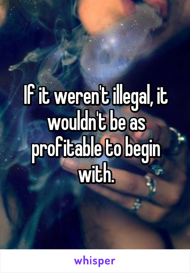 If it weren't illegal, it wouldn't be as profitable to begin with.