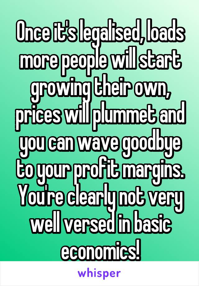 Once it's legalised, loads more people will start growing their own, prices will plummet and you can wave goodbye to your profit margins. You're clearly not very well versed in basic economics!