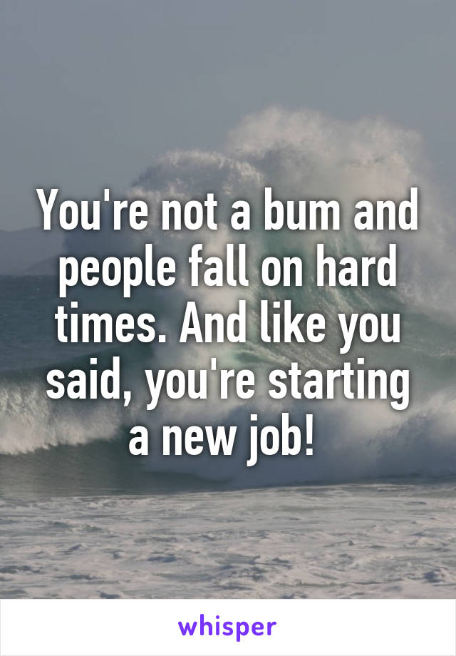 You're not a bum and people fall on hard times. And like you said, you're starting a new job! 