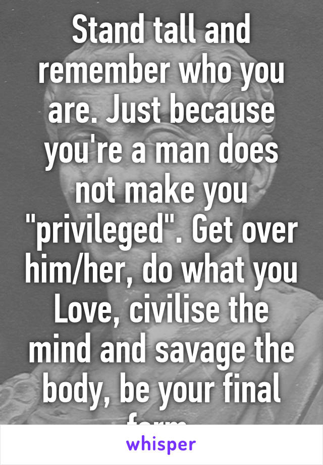 Stand tall and remember who you are. Just because you're a man does not make you "privileged". Get over him/her, do what you
Love, civilise the mind and savage the body, be your final form.