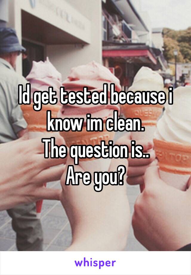 Id get tested because i know im clean.
The question is.. 
Are you?