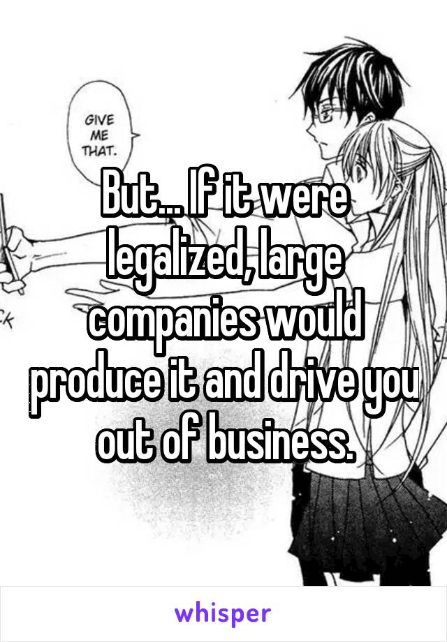 But... If it were legalized, large companies would produce it and drive you out of business.